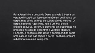 Para Agostinho a busca de Deus equivale à busca da
verdade incorpórea. Isso ocorre não em detrimento do
corpo, mas como esforço de superação do mesmo. O
corpo, segundo Agostinho, não é um mal pois é
criatura de Deus, porém, é elemento em superação no
processo místico de encontrar a verdade absoluta.
Portanto, o encontro com Deus é compreendido como
uma ascese que não rejeita o corpo, contudo, procura
subordiná-lo à alma inteligente.
 