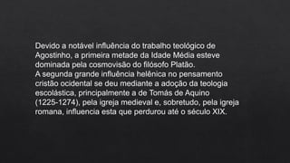 Devido a notável influência do trabalho teológico de
Agostinho, a primeira metade da Idade Média esteve
dominada pela cosmovisão do filósofo Platão.
A segunda grande influência helênica no pensamento
cristão ocidental se deu mediante a adoção da teologia
escolástica, principalmente a de Tomás de Aquino
(1225-1274), pela igreja medieval e, sobretudo, pela igreja
romana, influencia esta que perdurou até o século XIX.
 