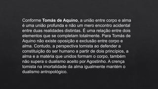 Conforme Tomás de Aquino, a união entre corpo e alma
é uma união profunda e não um mero encontro acidental
entre duas realidades distintas. É uma relação entre dois
elementos que se completam totalmente. Para Tomás de
Aquino não existe oposição e exclusão entre corpo e
alma. Contudo, a perspectiva tomista ao defender a
constituição do ser humano a partir de dois princípios, a
alma e a matéria que unidos formam o corpo, também
não supera o dualismo aceito por Agostinho. A crença
tomista na imortalidade da alma igualmente mantém o
dualismo antropológico.
 