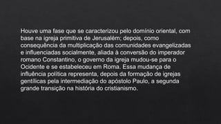 Houve uma fase que se caracterizou pelo domínio oriental, com
base na igreja primitiva de Jerusalém; depois, como
consequência da multiplicação das comunidades evangelizadas
e influenciadas socialmente, aliada à conversão do imperador
romano Constantino, o governo da igreja mudou-se para o
Ocidente e se estabeleceu em Roma. Essa mudança de
influência política representa, depois da formação de igrejas
gentílicas pela intermediação do apóstolo Paulo, a segunda
grande transição na história do cristianismo.
 