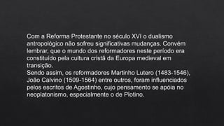 Com a Reforma Protestante no século XVI o dualismo
antropológico não sofreu significativas mudanças. Convém
lembrar, que o mundo dos reformadores neste período era
constituído pela cultura cristã da Europa medieval em
transição.
Sendo assim, os reformadores Martinho Lutero (1483-1546),
João Calvino (1509-1564) entre outros, foram influenciados
pelos escritos de Agostinho, cujo pensamento se apóia no
neoplatonismo, especialmente o de Plotino.
 