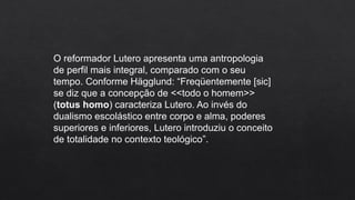 O reformador Lutero apresenta uma antropologia
de perfil mais integral, comparado com o seu
tempo. Conforme Hägglund: “Freqüentemente [sic]
se diz que a concepção de <<todo o homem>>
(totus homo) caracteriza Lutero. Ao invés do
dualismo escolástico entre corpo e alma, poderes
superiores e inferiores, Lutero introduziu o conceito
de totalidade no contexto teológico”.
 