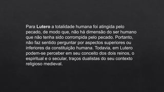 Para Lutero a totalidade humana foi atingida pelo
pecado, de modo que, não há dimensão do ser humano
que não tenha sido corrompida pelo pecado. Portanto,
não faz sentido perguntar por aspectos superiores ou
inferiores da constituição humana. Todavia, em Lutero
podem-se perceber em seu conceito dos dois reinos, o
espiritual e o secular, traços dualistas do seu contexto
religioso medieval.
 