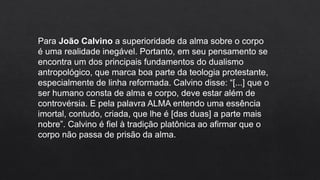 Para João Calvino a superioridade da alma sobre o corpo
é uma realidade inegável. Portanto, em seu pensamento se
encontra um dos principais fundamentos do dualismo
antropológico, que marca boa parte da teologia protestante,
especialmente de linha reformada. Calvino disse: “[...] que o
ser humano consta de alma e corpo, deve estar além de
controvérsia. E pela palavra ALMA entendo uma essência
imortal, contudo, criada, que lhe é [das duas] a parte mais
nobre”. Calvino é fiel à tradição platônica ao afirmar que o
corpo não passa de prisão da alma.
 