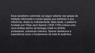 Esse ascetismo calvinista vai seguir adiante nas igrejas de
tradição reformada e outras igrejas que sofreram a sua
influencia, direta ou indiretamente. Mais tarde, o pietismo
fundado por Filipe Jacó Spener (1635-1705) coloca uma
nova ênfase dentro da teologia cristã no âmbito
protestante, sobretudo luterano. Spener destacava a
experiência como o fundamento de toda fé autêntica.
 