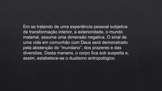 Em se tratando de uma experiência pessoal subjetiva
de transformação interior, a exterioridade, o mundo
material, assume uma dimensão negativa. O sinal de
uma vida em comunhão com Deus será demonstrado
pela abstenção do “mundano”, dos prazeres e das
diversões. Desta maneira, o corpo fica sob suspeita e,
assim, estabelece-se o dualismo antropológico.
 