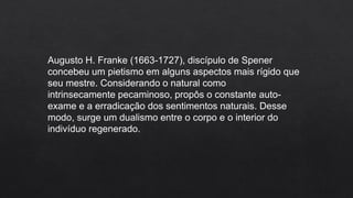 Augusto H. Franke (1663-1727), discípulo de Spener
concebeu um pietismo em alguns aspectos mais rígido que
seu mestre. Considerando o natural como
intrinsecamente pecaminoso, propôs o constante auto-
exame e a erradicação dos sentimentos naturais. Desse
modo, surge um dualismo entre o corpo e o interior do
indivíduo regenerado.
 