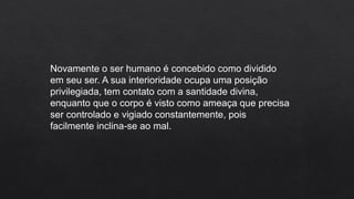Novamente o ser humano é concebido como dividido
em seu ser. A sua interioridade ocupa uma posição
privilegiada, tem contato com a santidade divina,
enquanto que o corpo é visto como ameaça que precisa
ser controlado e vigiado constantemente, pois
facilmente inclina-se ao mal.
 