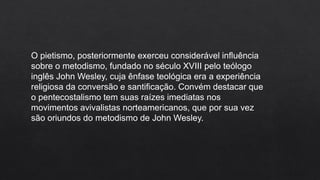O pietismo, posteriormente exerceu considerável influência
sobre o metodismo, fundado no século XVIII pelo teólogo
inglês John Wesley, cuja ênfase teológica era a experiência
religiosa da conversão e santificação. Convém destacar que
o pentecostalismo tem suas raízes imediatas nos
movimentos avivalistas norteamericanos, que por sua vez
são oriundos do metodismo de John Wesley.
 