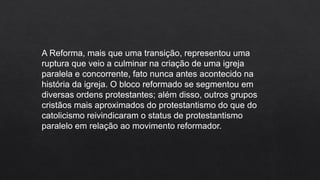 A Reforma, mais que uma transição, representou uma
ruptura que veio a culminar na criação de uma igreja
paralela e concorrente, fato nunca antes acontecido na
história da igreja. O bloco reformado se segmentou em
diversas ordens protestantes; além disso, outros grupos
cristãos mais aproximados do protestantismo do que do
catolicismo reivindicaram o status de protestantismo
paralelo em relação ao movimento reformador.
 