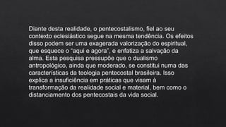 Diante desta realidade, o pentecostalismo, fiel ao seu
contexto eclesiástico segue na mesma tendência. Os efeitos
disso podem ser uma exagerada valorização do espiritual,
que esquece o “aqui e agora”, e enfatiza a salvação da
alma. Esta pesquisa pressupõe que o dualismo
antropológico, ainda que moderado, se constitui numa das
características da teologia pentecostal brasileira. Isso
explica a insuficiência em práticas que visam à
transformação da realidade social e material, bem como o
distanciamento dos pentecostais da vida social.
 