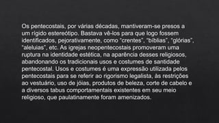 Os pentecostais, por várias décadas, mantiveram-se presos a
um rígido estereótipo. Bastava vê-los para que logo fossem
identificados, pejorativamente, como “crentes”, “bíblias”, “glórias”,
“aleluias”, etc. As igrejas neopentecostais promoveram uma
ruptura na identidade estética, na aparência desses religiosos,
abandonando os tradicionais usos e costumes de santidade
pentecostal. Usos e costumes é uma expressão utilizada pelos
pentecostais para se referir ao rigorismo legalista, às restrições
ao vestuário, uso de jóias, produtos de beleza, corte de cabelo e
a diversos tabus comportamentais existentes em seu meio
religioso, que paulatinamente foram amenizados.
 