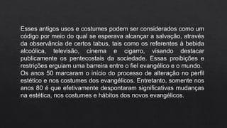 Esses antigos usos e costumes podem ser considerados como um
código por meio do qual se esperava alcançar a salvação, através
da observância de certos tabus, tais como os referentes à bebida
alcoólica, televisão, cinema e cigarro, visando destacar
publicamente os pentecostais da sociedade. Essas proibições e
restrições erguiam uma barreira entre o fiel evangélico e o mundo.
Os anos 50 marcaram o início do processo de alteração no perfil
estético e nos costumes dos evangélicos. Entretanto, somente nos
anos 80 é que efetivamente despontaram significativas mudanças
na estética, nos costumes e hábitos dos novos evangélicos.
 