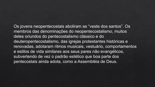 Os jovens neopentecostais aboliram as “veste dos santos”. Os
membros das denominações do neopentecostalismo, muitos
deles oriundos do pentecostalismo clássico e do
deuteropentecostalismo, das igrejas protestantes históricas e
renovadas, adotaram ritmos musicais, vestuário, comportamentos
e estilos de vida similares aos seus pares não evangélicos,
subvertendo de vez o padrão estético que boa parte dos
pentecostais ainda adota, como a Assembléia de Deus.
 