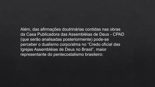 Além, das afirmações doutrinárias contidas nas obras
da Casa Publicadora das Assembléias de Deus - CPAD
(que serão analisadas posteriormente) pode-se
perceber o dualismo corpo/alma no “Credo oficial das
Igrejas Assembléias de Deus no Brasil”, maior
representante do pentecostalismo brasileiro:
 