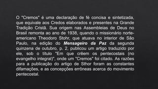 O "Cremos" é uma declaração de fé concisa e sintetizada,
que equivale aos Credos elaborados e presentes na Grande
Tradição Cristã. Sua origem nas Assembleias de Deus no
Brasil remonta ao ano de 1938, quando o missionário norte-
americano Theodoro Stohr, que atuava no interior de São
Paulo, na edição do Mensageiro da Paz da segunda
quinzena de outubro, p. 2, publicou um artigo traduzido por
ele, sob o título "Em que crêem os pentecostais (no
evangelho integral)", onde um "Cremos" foi citado. As razões
para a publicação do artigo de Sthor foram as constantes
difamações, e as concepções errôneas acerca do movimento
pentecostal.
 
