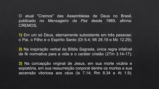 O atual "Cremos" das Assembleias de Deus no Brasil,
publicado no Mensageiro da Paz desde 1969, afirma:
CREMOS,
1) Em um só Deus, eternamente subsistente em três pessoas:
o Pai, o Filho e o Espírito Santo (Dt 6.4; Mt 28.19 e Mc 12.29);
2) Na inspiração verbal da Bíblia Sagrada, única regra infalível
de fé normativa para a vida e o caráter cristão (2Tm 3.14-17);
3) Na concepção virginal de Jesus, em sua morte vicária e
expiatória, em sua ressurreição corporal dentre os mortos e sua
ascensão vitoriosa aos céus (Is 7.14; Rm 8.34 e At 1.9);
 