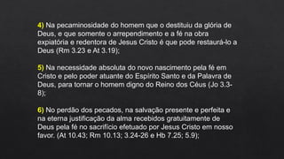 4) Na pecaminosidade do homem que o destituiu da glória de
Deus, e que somente o arrependimento e a fé na obra
expiatória e redentora de Jesus Cristo é que pode restaurá-lo a
Deus (Rm 3.23 e At 3.19);
5) Na necessidade absoluta do novo nascimento pela fé em
Cristo e pelo poder atuante do Espírito Santo e da Palavra de
Deus, para tornar o homem digno do Reino dos Céus (Jo 3.3-
8);
6) No perdão dos pecados, na salvação presente e perfeita e
na eterna justificação da alma recebidos gratuitamente de
Deus pela fé no sacrifício efetuado por Jesus Cristo em nosso
favor. (At 10.43; Rm 10.13; 3.24-26 e Hb 7.25; 5.9);
 