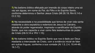 7) No batismo bíblico efetuado por imersão do corpo inteiro uma só
vez em águas, em nome do Pai, do Filho e do Espírito Santo,
conforme determinou o Senhor Jesus Cristo (Mt 28.19; Rm 6.1-6 e
Cl 2.12);
8) Na necessidade e na possibilidade que temos de viver vida santa
mediante a obra expiatória e redentora de Jesus no Calvário,
através do poder regenerador, inspirador e santificador do Espírito
Santo, que nos capacita a viver como fiéis testemunhas do poder
de Cristo (Hb 9.14 e 1Pd 1.15);
9) No batismo bíblico no Espírito Santo que nos é dado por Deus
mediante a intercessão de Cristo, com a evidência inicial de falar
em outras línguas, conforme a sua vontade (At 1.5; 2.4; 10.44-46;
19.1-7);
 