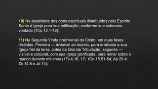 10) Na atualidade dos dons espirituais distribuídos pelo Espírito
Santo à Igreja para sua edificação, conforme sua soberana
vontade (1Co 12.1-12);
11) Na Segunda Vinda premilenial de Cristo, em duas fases
distintas. Primeira — invisível ao mundo, para arrebatar a sua
Igreja fiel da terra, antes da Grande Tribulação; segunda —
visível e corporal, com sua Igreja glorificada, para reinar sobre o
mundo durante mil anos (1Ts 4.16, 17; 1Co 15.51-54; Ap 20.4;
Zc 14.5 e Jd 14);
 