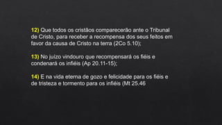 12) Que todos os cristãos comparecerão ante o Tribunal
de Cristo, para receber a recompensa dos seus feitos em
favor da causa de Cristo na terra (2Co 5.10);
13) No juízo vindouro que recompensará os fiéis e
condenará os infiéis (Ap 20.11-15);
14) E na vida eterna de gozo e felicidade para os fiéis e
de tristeza e tormento para os infiéis (Mt 25.46
 