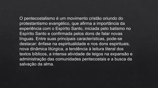 O pentecostalismo é um movimento cristão oriundo do
protestantismo evangélico, que afirma a importância da
experiência com o Espírito Santo, iniciada pelo batismo no
Espírito Santo e confirmada pelos dons de falar novas
línguas. Entre suas principais características, pode-se
destacar: ênfase na espiritualidade e nos dons espirituais,
nova dinâmica litúrgica, a tendência à leitura literal dos
textos bíblicos, a intensa atividade de leigos na expansão e
administração das comunidades pentecostais e a busca da
salvação da alma.
 
