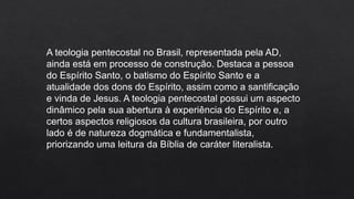 A teologia pentecostal no Brasil, representada pela AD,
ainda está em processo de construção. Destaca a pessoa
do Espírito Santo, o batismo do Espírito Santo e a
atualidade dos dons do Espírito, assim como a santificação
e vinda de Jesus. A teologia pentecostal possui um aspecto
dinâmico pela sua abertura à experiência do Espírito e, a
certos aspectos religiosos da cultura brasileira, por outro
lado é de natureza dogmática e fundamentalista,
priorizando uma leitura da Bíblia de caráter literalista.
 