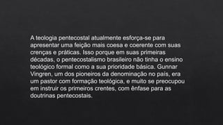A teologia pentecostal atualmente esforça-se para
apresentar uma feição mais coesa e coerente com suas
crenças e práticas. Isso porque em suas primeiras
décadas, o pentecostalismo brasileiro não tinha o ensino
teológico formal como a sua prioridade básica. Gunnar
Vingren, um dos pioneiros da denominação no país, era
um pastor com formação teológica, e muito se preocupou
em instruir os primeiros crentes, com ênfase para as
doutrinas pentecostais.
 