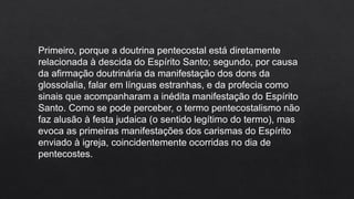 Primeiro, porque a doutrina pentecostal está diretamente
relacionada à descida do Espírito Santo; segundo, por causa
da afirmação doutrinária da manifestação dos dons da
glossolalia, falar em línguas estranhas, e da profecia como
sinais que acompanharam a inédita manifestação do Espírito
Santo. Como se pode perceber, o termo pentecostalismo não
faz alusão à festa judaica (o sentido legítimo do termo), mas
evoca as primeiras manifestações dos carismas do Espírito
enviado à igreja, coincidentemente ocorridas no dia de
pentecostes.
 