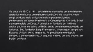 Os anos de 1910 e 1911, socialmente marcados por movimentos
operários em busca de melhores condições de trabalho, viram
surgir as duas mais antigas e mais importantes igrejas
pentecostais em terras brasileiras: a Congregação Cristã do Brasil
e a Assembleia de Deus. A primeira foi fundada em 1910 na
capital paulista, no bairro do Brás, então densamente povoado de
italianos. Seu fundador, Luigi Francescon, viveu algum tempo nos
Estados Unidos, como imigrante, foi presbiteriano e depois
abraçou o pentecostalismo. A segunda nasceu um ano depois, em
Belém do Pará.
 