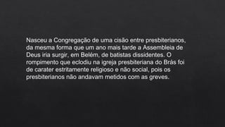 Nasceu a Congregação de uma cisão entre presbiterianos,
da mesma forma que um ano mais tarde a Assembleia de
Deus iria surgir, em Belém, de batistas dissidentes. O
rompimento que eclodiu na igreja presbiteriana do Brás foi
de carater estritamente religioso e não social, pois os
presbiterianos não andavam metidos com as greves.
 
