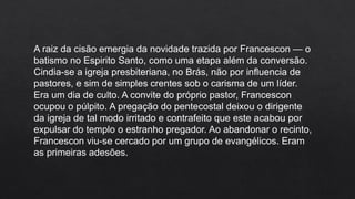 A raiz da cisão emergia da novidade trazida por Francescon — o
batismo no Espirito Santo, como uma etapa além da conversão.
Cindia-se a igreja presbiteriana, no Brás, não por influencia de
pastores, e sim de simples crentes sob o carisma de um líder.
Era um dia de culto. A convite do próprio pastor, Francescon
ocupou o púlpito. A pregação do pentecostal deixou o dirigente
da igreja de tal modo irritado e contrafeito que este acabou por
expulsar do templo o estranho pregador. Ao abandonar o recinto,
Francescon viu-se cercado por um grupo de evangélicos. Eram
as primeiras adesões.
 