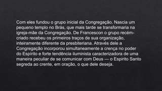 Com eles fundou o grupo inicial da Congregação. Nascia um
pequeno templo no Brás, que mais tarde se transformaria na
igreja-mãe da Congregação. De Francescon o grupo recém-
criado recebeu os primeiros traços de sua organização,
inteiramente diferente da presbiteriana. Através dele a
Congregação incorporou simultaneamente a crença no poder
do Espírito e forte tendência iluminista caracterizadora de uma
maneira peculiar de se comunicar com Deus — o Espirito Santo
segreda ao crente, em oração, o que dele deseja.
 