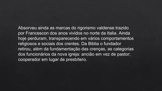 Absorveu ainda as marcas do rigorismo valdense trazido
por Francescon dos anos vividos no norte da Italia. Ainda
hoje perduram, transparecendo em vários comportamentos
religiosos e sociais dos crentes. Da Biblia o fundador
retirou, além da fundamentação das crenças, as categorias
dos funcionários da nova igreja: ancião em vez de pastor;
cooperador em lugar de presbítero.
 
