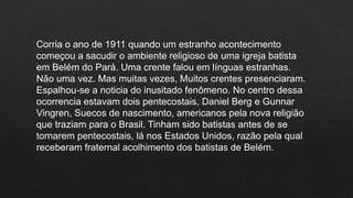 Corria o ano de 1911 quando um estranho acontecimento
começou a sacudir o ambiente religioso de uma igreja batista
em Belém do Pará. Uma crente falou em línguas estranhas.
Não uma vez. Mas muitas vezes, Muitos crentes presenciaram.
Espalhou-se a noticia do inusitado fenômeno. No centro dessa
ocorrencia estavam dois pentecostais, Daniel Berg e Gunnar
Vingren, Suecos de nascimento, americanos pela nova religião
que traziam para o Brasil. Tinham sido batistas antes de se
tornarem pentecostais, lá nos Estados Unidos, razão pela qual
receberam fraternal acolhimento dos batistas de Belém.
 
