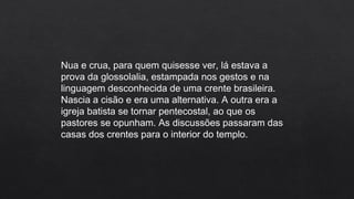 Nua e crua, para quem quisesse ver, lá estava a
prova da glossolalia, estampada nos gestos e na
linguagem desconhecida de uma crente brasileira.
Nascia a cisão e era uma alternativa. A outra era a
igreja batista se tornar pentecostal, ao que os
pastores se opunham. As discussões passaram das
casas dos crentes para o interior do templo.
 