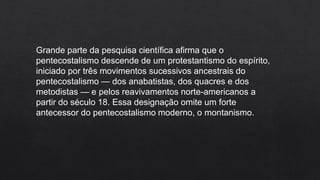 Grande parte da pesquisa científica afirma que o
pentecostalismo descende de um protestantismo do espírito,
iniciado por três movimentos sucessivos ancestrais do
pentecostalismo — dos anabatistas, dos quacres e dos
metodistas — e pelos reavivamentos norte-americanos a
partir do século 18. Essa designação omite um forte
antecessor do pentecostalismo moderno, o montanismo.
 
