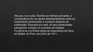 Ate que, num culto, ficando por demais acirradas, a
consequência foi um agudo desentendimento entre os
missionários americanos e o próprio dirigente da
celebração. Expulsos por este, os dois pentecostais
carregaram consigo um punhado de batistas.
Fundava-se a primeira igreja da Assembleia de Deus
em Belém do Para, em junho de 1911.
 
