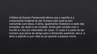 A Bíblia de Estudo Pentecostal afirma que o espírito é o
componente imaterial do ser humano pelo qual se tem
comunhão com Deus. A alma, igualmente imaterial é a sede das
emoções, da razão e da vontade. Anela pelo contato com o
mundo e o faz por intermédio do corpo. O corpo é a parte do ser
humano que serve de abrigo para a dimensão espiritual, isto é, a
alma e espírito e que volta ao pó quando a pessoa morre.
 