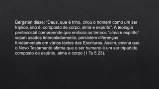 Bergstén disse: “Deus, que é trino, criou o homem como um ser
tríplice, isto é, composto de corpo, alma e espírito”. A teologia
pentecostal compreende que embora os termos “alma e espírito”
sejam usados intercaladamente, persistem diferenças
fundamentais em vários textos das Escrituras. Assim, ensina que
o Novo Testamento afirma que o ser humano é um ser tripartido,
composto de espírito, alma e corpo (1 Ts 5.23).
 