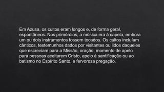 Em Azusa, os cultos eram longos e, de forma geral,
espontâneos. Nos primórdios, a música era à capela, embora
um ou dois instrumentos fossem tocados. Os cultos incluíam
cânticos, testemunhos dados por visitantes ou lidos daqueles
que escreviam para a Missão, oração, momento de apelo
para pessoas aceitarem Cristo, apelo à santificação ou ao
batismo no Espírito Santo, e fervorosa pregação.
 
