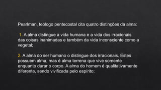 Pearlman, teólogo pentecostal cita quatro distinções da alma:
1. A alma distingue a vida humana e a vida dos irracionais
das coisas inanimadas e também da vida inconsciente como a
vegetal;
2. A alma do ser humano o distingue dos irracionais. Estes
possuem alma, mas é alma terrena que vive somente
enquanto durar o corpo. A alma do homem é qualitativamente
diferente, sendo vivificada pelo espírito;
 