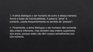 3. A alma distingue o ser humano de outro e dessa maneira
forma a base da individualidade. A palavra “alma” é,
portanto, usada frequentemente no sentido de “pessoa”;
4. Finalmente, a alma distingue o ser humano não somente
das ordens inferiores, mas também das ordens superiores
dos anjos, porque estes não têm corpos semelhantes aos
dos homens.
 