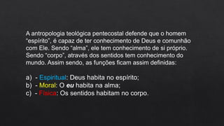 A antropologia teológica pentecostal defende que o homem
“espírito”, é capaz de ter conhecimento de Deus e comunhão
com Ele. Sendo “alma”, ele tem conhecimento de si próprio.
Sendo “corpo”, através dos sentidos tem conhecimento do
mundo. Assim sendo, as funções ficam assim definidas:
a) - Espiritual: Deus habita no espírito;
b) - Moral: O eu habita na alma;
c) - Física: Os sentidos habitam no corpo.
 