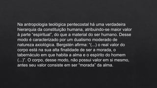 Na antropologia teológica pentecostal há uma verdadeira
hierarquia da constituição humana, atribuindo-se maior valor
à parte “espiritual”, do que a material do ser humano. Desse
modo é caracterizado por um dualismo moderado de
natureza axiológica. Bergstén afirma: “(...) o real valor do
corpo está na sua alta finalidade de ser a morada, o
tabernáculo em que habita a alma e o espírito do homem
(...)”. O corpo, desse modo, não possui valor em si mesmo,
antes seu valor consiste em ser “morada” da alma.
 
