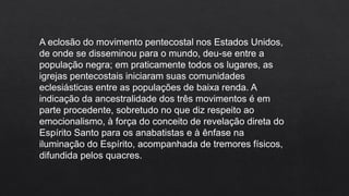 A eclosão do movimento pentecostal nos Estados Unidos,
de onde se disseminou para o mundo, deu-se entre a
população negra; em praticamente todos os lugares, as
igrejas pentecostais iniciaram suas comunidades
eclesiásticas entre as populações de baixa renda. A
indicação da ancestralidade dos três movimentos é em
parte procedente, sobretudo no que diz respeito ao
emocionalismo, à força do conceito de revelação direta do
Espírito Santo para os anabatistas e à ênfase na
iluminação do Espírito, acompanhada de tremores físicos,
difundida pelos quacres.
 