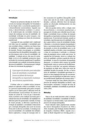 540
Introdução
Proposta nas primeiras décadas do século XX,1,2
a teoria da transição demográﬁca foi formulada à
luz da relação entre o crescimento populacional e
o desenvolvimento socioeconômico. Segundo essa
teoria, o desenvolvimento econômico e o proces-
so de modernização das sociedades estariam na
origem das mudanças nas taxas de natalidade e de
mortalidade veriﬁcadas em países europeus, com
consequentes mudanças nos ritmos de crescimento
populacional.
A passagem de uma sociedade rural e tradicional
com altas taxas de natalidade e mortalidade para
uma sociedade urbana e moderna com baixas taxas
de natalidade e mortalidade constituiria o esquema
da transição. Durante essa passagem, as sociedades
vivenciariam fases de desequilibrio demográﬁco, com
um descompasso entre as taxas de mortalidade e de
natalidade. A redução precoce das taxas de morta-
lidade vis-à-vis às de natalidade promoveria ritmos
acelerados de crescimento populacional. O equilíbrio
seriaretomadocomaredução,emmomentoposterior,
das taxas de natalidade e, consequentemente, redução
do ritmo de crescimento da população.3,4
O debate sobre se o modelo teórico proposto
poderia ser aplicado a todas as sociedades, ou seja,
se o processo experimentado pelos países europeus
repetir-se-ía em outros países e diferentes níveis de
desenvolvimento socioeconômico foi intenso em
meados do século XX. A tese de que o desenvolvi-
mento econômico seria condição necessária para a
redução das taxas de mortalidade e de natalidade nos
diferentes países foi questionada e rejeitada. Ao longo
do século passado, as diferentes experiências de
evolução da natalidade e mortalidade evidenciaram
que a transição demográﬁca não ocorre da mesma
forma entre as diversas sociedades. As mudanças nas
taxas de mortalidade e de natalidade têm múltiplos
fatores explicativos, o tempo de transição entre os
dois momentos de equilíbrio demográfico pode
variar entre mais de um século e apenas algumas
décadas, e ademais, diferentes fases da transição
podem ser observadas simultaneamente em uma
mesma sociedade.4,5
Além da questão teórica sobre a relação entre
desenvolvimento e crescimento populacional, a
passagem de elevadas para reduzidas taxas de nata-
lidade e mortalidade trouxe ao debate da transição
demográﬁca as importantes mudanças nas estruturas
populacionais. No período pré-transição, quando as
sociedades experimentam taxas de natalidade eleva-
das e quase estáveis e taxas de mortalidade elevadas
e ﬂutuantes, o crescimento vegetativo da população é
baixo e sua estrutura etária é jovem. Na primeira fase
da transição, os níveis de mortalidade caem e os de
natalidade mantêm-se elevados; como consequência,
o ritmo de crescimento é acelerado e a estrutura
etária da população torna-se ainda mais jovem. Na
segunda fase da transição, inicia-se a redução dos
níveis de natalidade e persiste a queda dos níveis de
mortalidade. As taxas de crescimento da população
diminuem, e a estrutura etária começa sua grande
transformação: inicia-se o processo de envelhecimen-
to. Observa-se nesta fase, um aumento substantivo
da população em idade ativa, reﬂexo dos níveis de
natalidade elevados do passado. Por ﬁm, os baixos
níveis de natalidade e mortalidade aproximam-se e
observa-se uma estagnação das taxas de crescimento.
Diminui o peso da população em idade ativa e nota-se
um envelhecimento signiﬁcativo da estrutura etária.4-6
O presente estudo tem como objetivo descrever o
processo de transição demográﬁca no Brasil e suas
macrorregiões, mostrando a evolução das taxas de
mortalidade, natalidade e fecundidade no período de
1950 a 2010.
Métodos
Trata-se de um estudo descritivo sobre a evolução
da natalidade, fecundidade e mortalidade no Brasil e
seus impactos na estrutura etária, o que caracteriza o
processo de transição demográﬁca.
Foram utilizados dados populacionais oriundos
dos Censos Demográficos brasileiros de 1950 a
2010, levantados pela Fundação Instituto Brasileiro
de Geograﬁa e Estatística (IBGE), segundo sexo e
idade no Brasil (disponível em www.ibge.gov.br); e
Transição demográﬁca:a experiência brasileira
Apassagemdeelevadasparareduzidas
taxasdenatalidadeemortalidade
trouxeaodebatedatransição
demográﬁcaasimportantesmudanças
nasestruturaspopulacionais.
Epidemiol. Serv. Saúde,Brasília,21(4):539-548,out-dez 2012
 