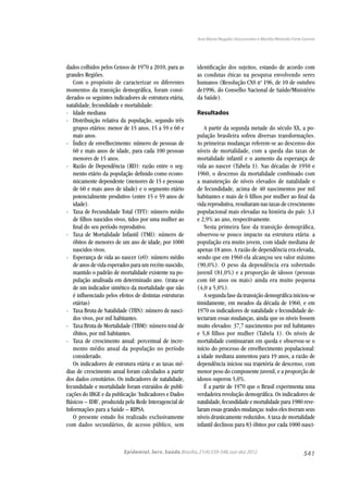 541
Ana Maria Nogales Vasconcelos e Marília Miranda Forte Gomes
Epidemiol. Serv. Saúde,Brasília,21(4):539-548,out-dez 2012
dados colhidos pelos Censos de 1970 a 2010, para as
grandes Regiões.
Com o propósito de caracterizar os diferentes
momentos da transição demográﬁca, foram consi-
derados os seguintes indicadores de estrutura etária,
natalidade, fecundidade e mortalidade:
- Idade mediana
- Distribuição relativa da população, segundo três
grupos etários: menor de 15 anos, 15 a 59 e 60 e
mais anos.
- Índice de envelhecimento: número de pessoas de
60 e mais anos de idade, para cada 100 pessoas
menores de 15 anos.
- Razão de Dependência (RD): razão entre o seg-
mento etário da população deﬁnido como econo-
micamente dependente (menores de 15 e pessoas
de 60 e mais anos de idade) e o segmento etário
potencialmente produtivo (entre 15 e 59 anos de
idade).
- Taxa de Fecundidade Total (TFT): número médio
de ﬁlhos nascidos vivos, tidos por uma mulher ao
ﬁnal do seu período reprodutivo.
- Taxa de Mortalidade Infantil (TMI): número de
óbitos de menores de um ano de idade, por 1000
nascidos vivos.
- Esperança de vida ao nascer (e0): número médio
de anos de vida esperados para um recém-nascido,
mantido o padrão de mortalidade existente na po-
pulação analisada em determinado ano. (trata-se
de um indicador sintético da mortalidade que não
é inﬂuenciado pelos efeitos de distintas estruturas
etárias)
- Taxa Bruta de Natalidade (TBN): número de nasci-
dos vivos, por mil habitantes.
- Taxa Bruta de Mortalidade (TBM): número total de
óbitos, por mil habitantes.
- Taxa de crescimento anual: percentual de incre-
mento médio anual da população no período
considerado.
Os indicadores de estrutura etária e as taxas mé-
dias de crescimento anual foram calculados a partir
dos dados censitários. Os indicadores de natalidade,
fecundidade e mortalidade foram extraídos de publi-
cações do IBGE e da publicação ‘Indicadores e Dados
Básicos – IDB’, produzida pela Rede Interagencial de
Informações para a Saúde – RIPSA.
O presente estudo foi realizado exclusivamente
com dados secundários, de acesso público, sem
identiﬁcação dos sujeitos, estando de acordo com
as condutas éticas na pesquisa envolvendo seres
humanos (Resolução CNS no
196, de 10 de outubro
de1996, do Conselho Nacional de Saúde/Ministério
da Saúde).
Resultados
A partir da segunda metade do século XX, a po-
pulação brasileira sofreu diversas transformações.
As primeiras mudanças referem-se ao descenso dos
níveis de mortalidade, com a queda das taxas de
mortalidade infantil e o aumento da esperança de
vida ao nascer (Tabela 1). Nas décadas de 1950 e
1960, o descenso da mortalidade combinado com
a manutenção de níveis elevados de natalidade e
de fecundidade, acima de 40 nascimentos por mil
habitantes e mais de 6 ﬁlhos por mulher ao ﬁnal da
vida reprodutiva, resultaram nas taxas de crescimento
populacional mais elevadas na história do país: 3,1
e 2,9% ao ano, respectivamente.
Nesta primeira fase da transição demográﬁca,
observou-se pouco impacto na estrutura etária: a
população era muito jovem, com idade mediana de
apenas 18 anos. A razão de dependência era elevada,
sendo que em 1960 ela alcançou seu valor máximo
(90,0%). O peso da dependência era sobretudo
juvenil (81,0%) e a proporção de idosos (pessoas
com 60 anos ou mais) ainda era muito pequena
(4,0 a 5,0%).
A segunda fase da transição demográﬁca iniciou-se
timidamente, em meados da década de 1960, e em
1970 os indicadores de natalidade e fecundidade de-
tectaram essas mudanças, ainda que os níveis fossem
muito elevados: 37,7 nascimentos por mil habitantes
e 5,8 filhos por mulher (Tabela 1). Os níveis de
mortalidade continuaram em queda e observou-se o
início do processo de envelhecimento populacional:
a idade mediana aumentou para 19 anos, a razão de
dependência iniciou sua trajetória de descenso, com
menor peso do componente juvenil, e a proporção de
idosos superou 5,0%.
É a partir de 1970 que o Brasil experimenta uma
verdadeira revolução demográﬁca. Os indicadores de
natalidade, fecundidade e mortalidade para 1980 reve-
laram essas grandes mudanças: todos eles tiveram seus
níveis drasticamente reduzidos. A taxa de mortalidade
infantil declinou para 83 óbitos por cada 1000 nasci-
 