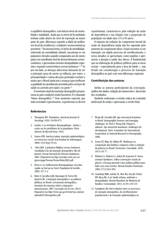 547
Ana Maria Nogales Vasconcelos e Marília Miranda Forte Gomes
Epidemiol. Serv. Saúde,Brasília,21(4):539-548,out-dez 2012
Referências
1. Thompson WS. Population. American Journal of
Sociology. 1929; 34:959-975.
2. Landry A. La révolution démographique : études e
essais sur les problèmes de la population. Paris:
Librarie du Recueil Sirey; 1934.
3. Soares LTR. América Latina: transição epidemiológica
ou retrocesso social? Acta Paulista de Enfermagem.
2000; 13(N Esp):55-64.
4. Alves JED. A polemica Malthus versus Condorcet
reavaliada à luz da transição demográﬁca. Rio de
Janeiro: Escola Nacional de Ciências Estatísticas;
2002. Disponível em http://sociales.cchs.csic.es/
jperez/pags/Teorias/Textos/Diniz2002.pdf
5. Pison G. Le vieillissement démographique sera plus
rapide au Sud qu’au Nord. Population & Sociétés.
2009; 457:1-4.
6. Brito F, Carvalho JAM, Baeninger R, Turra CM,
Queiroz BL. A transição demográﬁca e as políticas
públicas no Brasil: crescimento demográﬁco,
transição da estrutura etária e migrações
internacionais; 2007 [acessado em 03 nov. 2011].
Disponível em http://www.sae.gov.br/site/wp-content/
uploads/07demograﬁa1.pdf
7. Wong LR, Carvalho JM. Age-strucutural transition
in Brazil: demographic bonuses and emerging
challenges. In: Pool I, Wong LLR, Vilquin E,
editores. Age-structural transitions: challenges for
development. Paris: Committee for International
Cooperation in National Research in Demography;
2006.
8. Leone ET, Maia AG, Baltar PE. Mudanças na
composição das famílias e impactos sobre a redução
da pobreza no Brasil. Economia e Sociedade. 2010;
19(1):59-77.
9. Pinheiro L, Pinheiro L, Galiza M, Fontoura N. Novos
arranjos familiares, velhas convenções sociais de
gênero: a licença-parental como política pública para
lidar com essas tensões. Revista Estudos Feministas.
2009; 17(3):851-859.
10. Azambuja MIR, Achutti AC, Reis RA, Siva JO, Fisher
PD, Rosa RS, et al. Saúde urbana, ambiente e
desigualdades. Revista Brasileira de Medicina de
Família e Comunidade. 2011; 6(19):110-115.
11. Castiglioni AH. Inter-relações entre os processos
de transição demográﬁca, de envelhecimento
populacional e de transição epidemiológica no
o equilíbrio demográﬁco, com baixos níveis de morta-
lidade e natalidade. Ainda que os níveis de fecundidade
tenham caído abaixo do nível de reposição na maior
parte do país, diferenças segundo a idade da mulher,
seu local da residência e condições socioeconômicas
persistem.12
Damesmaforma,osníveisdemortalidade,
sobretudo da mortalidade infantil, encontram-se em
patamares elevados quando comparados aos de outros
países emsemelhantenível dedesenvolvimentosocioe-
conômico,eapresentamenormesdesigualdadesregio-
nais e segundo características socioeconômicas.13,14
Se
por um lado, as doenças infecciosas deixaram de ser
a principal causa de morte na infância, por outro, a
prematuridade e outras afecções perinatais revelam o
muito que o Brasil ainda tem a avançar para melhorar
a qualidade do atendimento prestado pelos serviços de
saúde no período pré-natal e no parto.14
O momento atual da transição demográﬁca propor-
ciona ao país condições muito favoráveis. É o chamado
‘bônus demográﬁco’.15
Esse momento especial, que
toda sociedade experimentou, experimenta ou deverá
experimentar, caracteriza-se pela redução da razão
de dependência e sua relação com a proporção de
população em idade ativa (15 a 59 anos).
O impacto da redução do componente juvenil da
razão de dependência ainda não foi superado pelo
aumento do componente idoso. O país encontra-se em
transição, em rápido processo de envelhecimento, e
novos desaﬁos se apresentam, como ampliar e apri-
morar a atenção à saúde dos idosos. É fundamental
que na elaboração de políticas públicas para as áreas
sociais – especialmente para a área da Saúde –, seja
levado em consideração o processo de transição
demográﬁca no país com suas diferenças regionais.
Contribuição das autoras
Ambas as autoras participaram da concepção,
análise dos dados, redação do manuscrito e discussão
dos resultados.
Também realizaram a revisão critica do conteúdo
intelectual do artigo e aprovaram a versão ﬁnal.
 