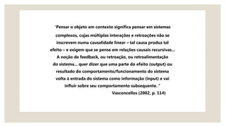 “Pensar o objeto em contexto significa pensar em sistemas
complexos, cujas múltiplas interações e retroações não se
inscrevem numa causalidade linear – tal causa produz tal
efeito – e exigem que se pense em relações causais recursivas...
A noção de feedback, ou retroação, ou retroalimentação
do sistema... quer dizer que uma parte do efeito (output) ou
resultado do comportamento/funcionamento do sistema
volta à entrada do sistema como informação (input) e vai
influir sobre seu comportamento subsequente. “
Vasconcellos (2002, p. 114)
 
